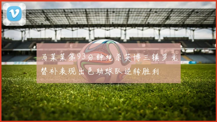 马莱莱第93分钟绝杀英博三镇罗竞替补表现出色助球队逆转胜利