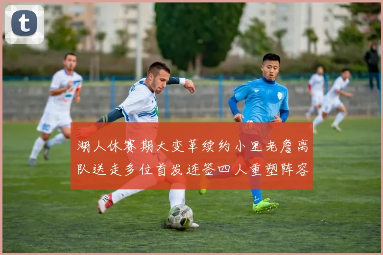 湖人休赛期大变革续约小里老詹离队送走多位首发连签四人重塑阵容