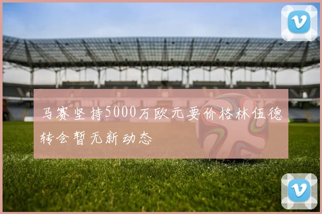 马赛坚持5000万欧元要价格林伍德转会暂无新动态