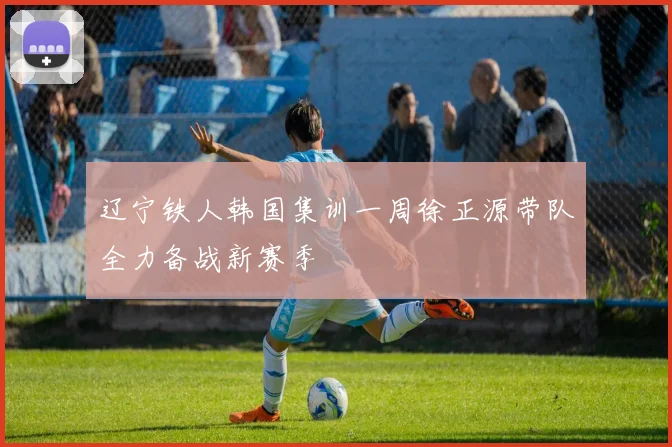 辽宁铁人韩国集训一周徐正源带队全力备战新赛季