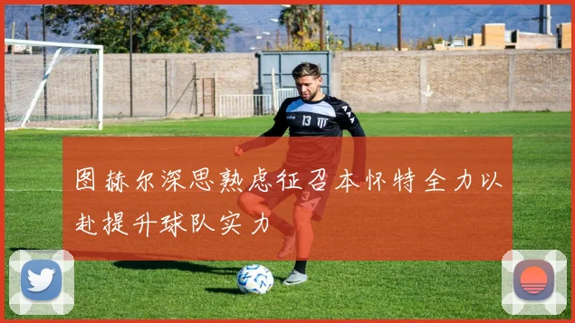 图赫尔深思熟虑征召本怀特全力以赴提升球队实力