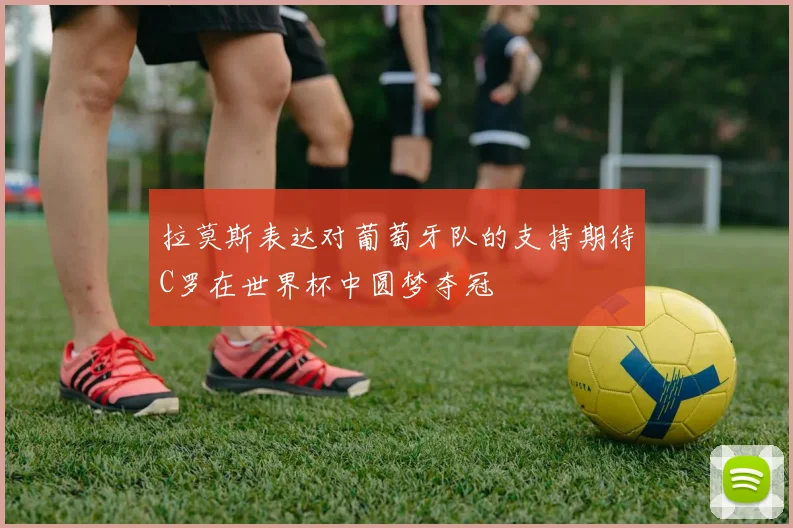 拉莫斯表达对葡萄牙队的支持期待C罗在世界杯中圆梦夺冠