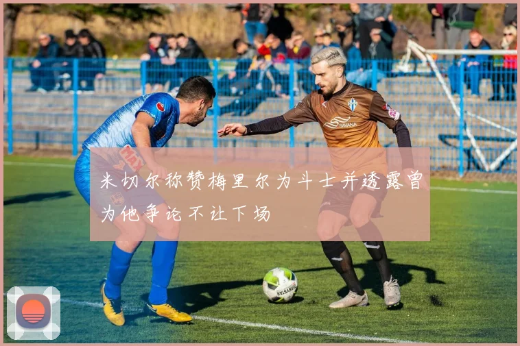 米切尔称赞梅里尔为斗士并透露曾为他争论不让下场