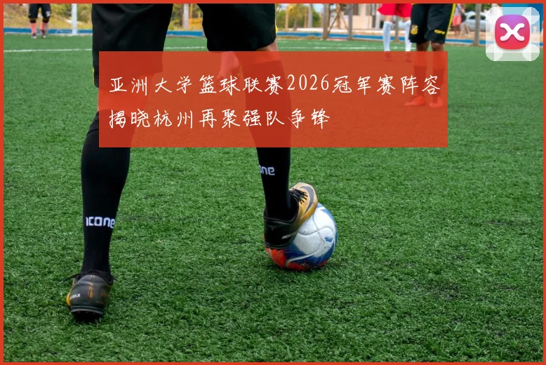 亚洲大学篮球联赛2026冠军赛阵容揭晓杭州再聚强队争锋