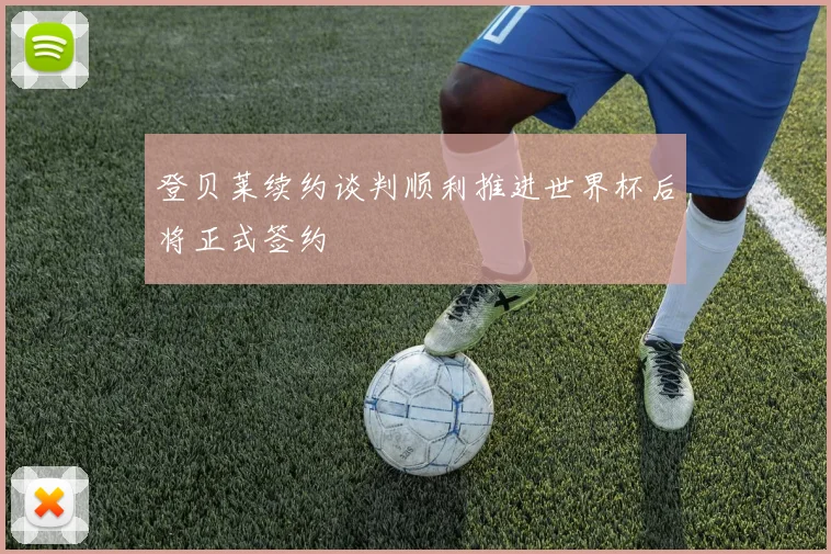 登贝莱续约谈判顺利推进世界杯后将正式签约