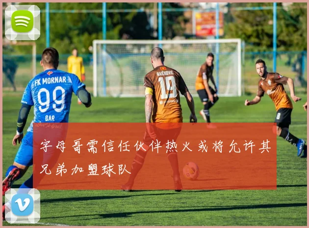 字母哥需信任伙伴热火或将允许其兄弟加盟球队