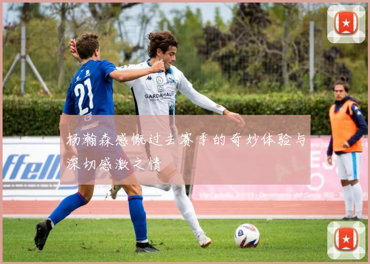 杨瀚森感慨过去赛季的奇妙体验与深切感激之情