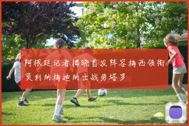 阿根廷记者揭晓首发阵容梅西领衔莫利纳梅迪纳出战劳塔罗