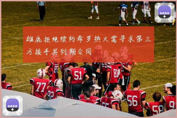 雄鹿拒绝续约希罗热火需寻求第三方接手其到期合同