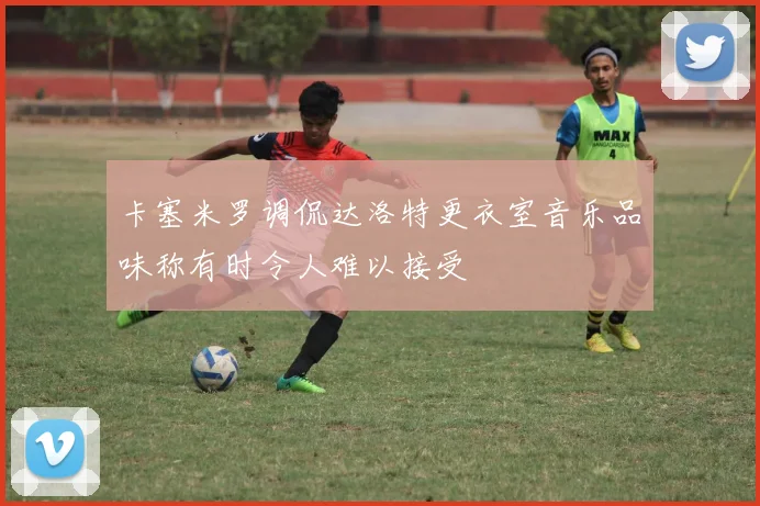 卡塞米罗调侃达洛特更衣室音乐品味称有时令人难以接受