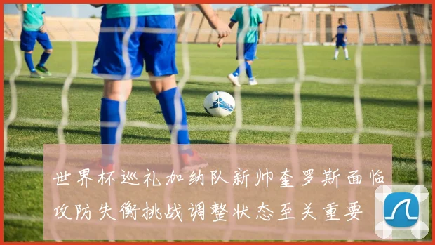 世界杯巡礼加纳队新帅奎罗斯面临攻防失衡挑战调整状态至关重要