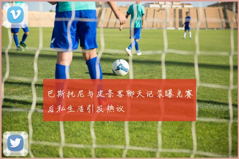 巴斯托尼与皮条客聊天记录曝光赛后私生活引发热议