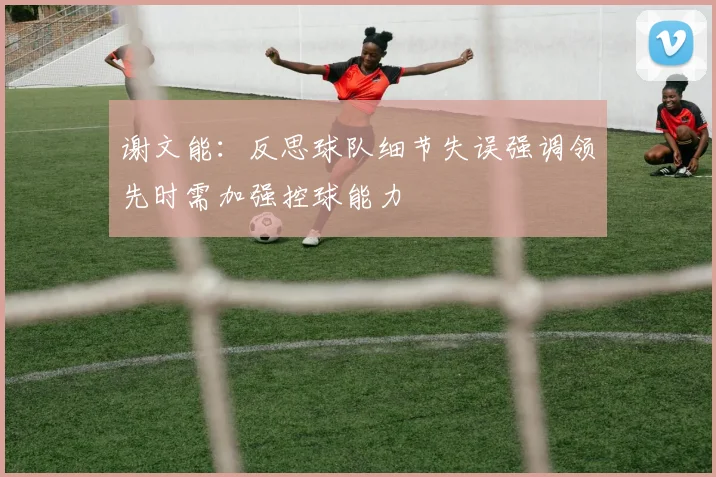 谢文能：反思球队细节失误强调领先时需加强控球能力