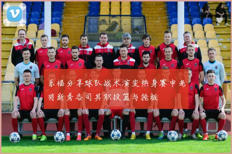 乐福分享球队战术演变热身赛中老将新秀各司其职投篮与抢板