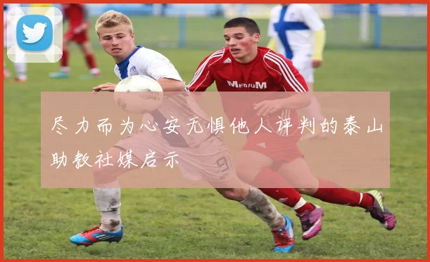 尽力而为心安无惧他人评判的泰山助教社媒启示
