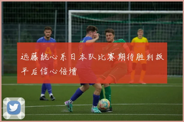 远藤航心系日本队比赛期待胜利扳平后信心倍增