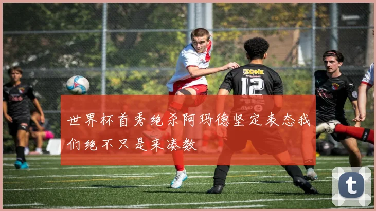 世界杯首秀绝杀阿玛德坚定表态我们绝不只是来凑数