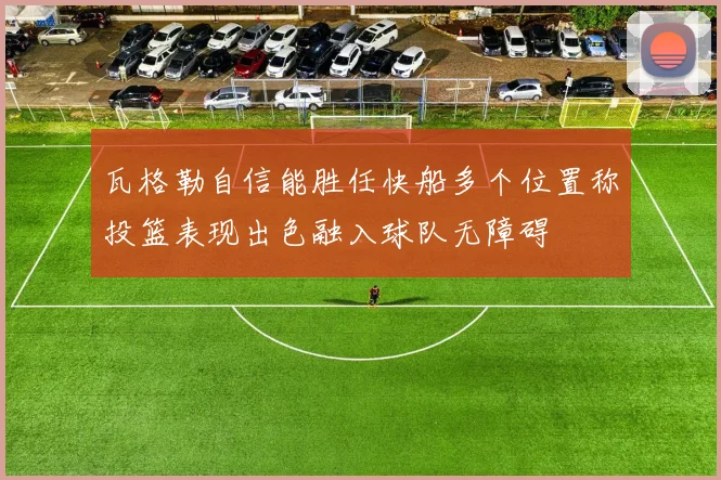 瓦格勒自信能胜任快船多个位置称投篮表现出色融入球队无障碍