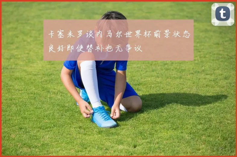 卡塞米罗谈内马尔世界杯前景状态良好即使替补也无争议