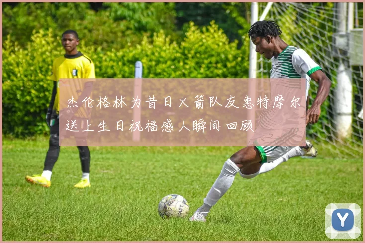 杰伦格林为昔日火箭队友惠特摩尔送上生日祝福感人瞬间回顾
