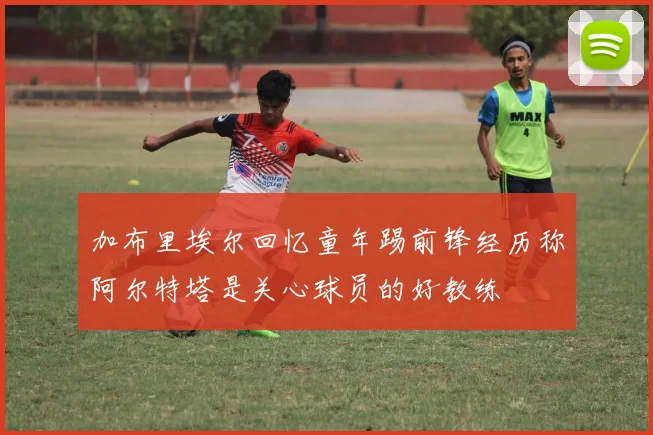 加布里埃尔回忆童年踢前锋经历称阿尔特塔是关心球员的好教练