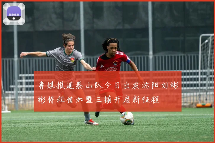 鲁媒报道泰山队今日出发沈阳刘彬彬将租借加盟三镇开启新征程