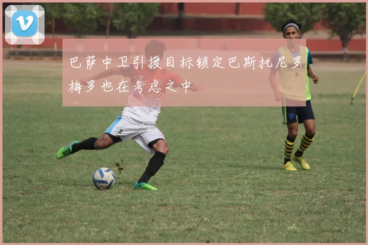 巴萨中卫引援目标锁定巴斯托尼罗梅罗也在考虑之中