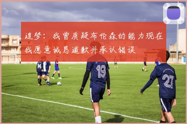 追梦：我曾质疑布伦森的能力现在我愿意诚恳道歉并承认错误