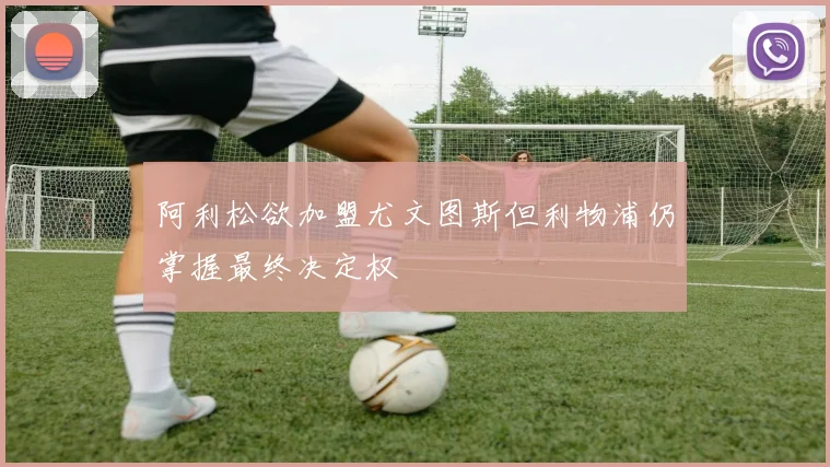 阿利松欲加盟尤文图斯但利物浦仍掌握最终决定权