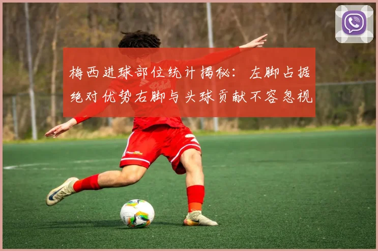 梅西进球部位统计揭秘：左脚占据绝对优势右脚与头球贡献不容忽视
